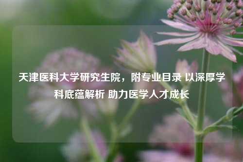 天津医科大学研究生院,附专业目录 以深厚学科底蕴解析 助力医学人才成长