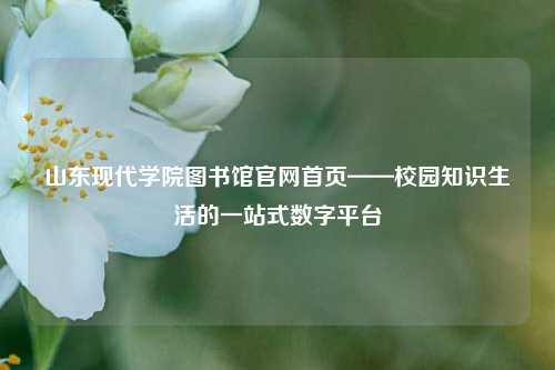 山东现代学院图书馆官网首页——校园知识生活的一站式数字平台