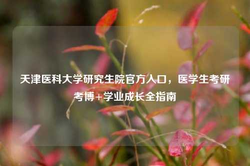 天津医科大学研究生院官方入口,医学生考研考博+学业成长全指南