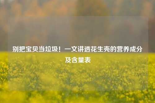 别把宝贝当垃圾!一文讲透花生壳的营养成分及含量表