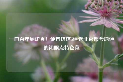 一口百年焖炉香！便宜坊这5道老北京都夸地道的闭眼点特色菜