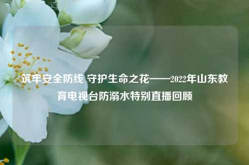 筑牢安全防线 守护生命之花——2022年山东教育电视台防溺水特别直播回顾