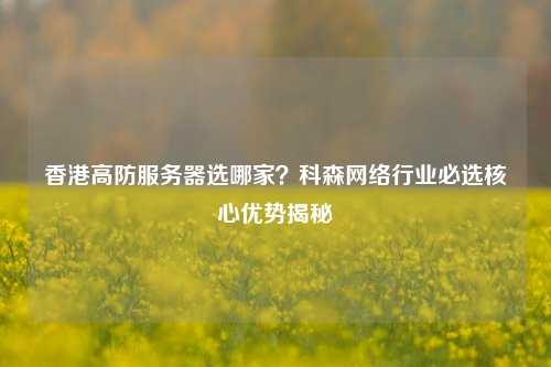 香港高防服务器选哪家？科森网络行业必选核心优势揭秘