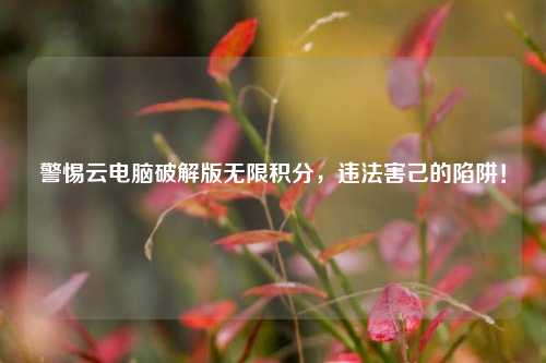 警惕云电脑破解版无限积分,违法害己的陷阱!