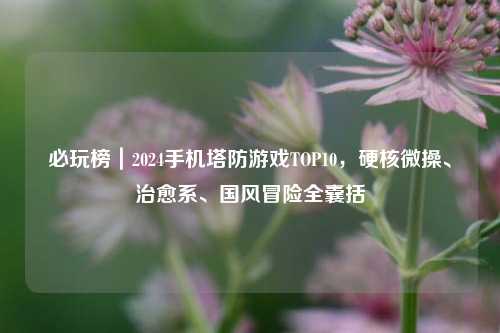 必玩榜｜2024手机塔防游戏TOP10，硬核微操、治愈系、国风冒险全囊括