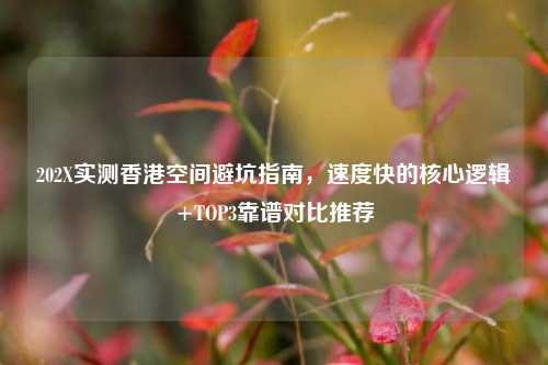 202X实测香港空间避坑指南,速度快的核心逻辑+TOP3靠谱对比推荐