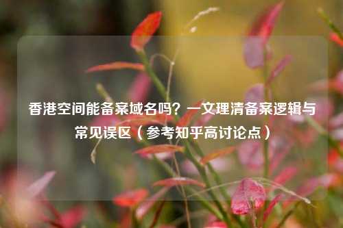 香港空间能备案域名吗？一文理清备案逻辑与常见误区（参考知乎高讨论点）