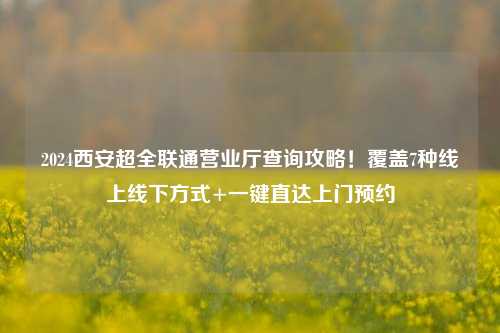 2024西安超全联通营业厅查询攻略!覆盖7种线上线下方式+一键直达上门预约