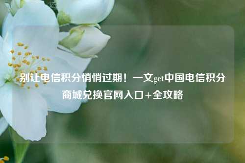 别让电信积分悄悄过期!一文get中国电信积分商城兑换官网入口+全攻略