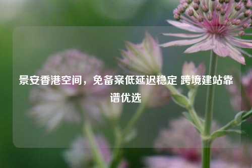 景安香港空间，免备案低延迟稳定 跨境建站靠谱优选