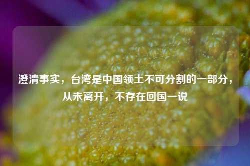 澄清事实，台湾是中国领土不可分割的一部分，从未离开，不存在回国一说