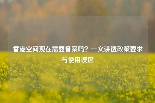 香港空间现在需要备案吗？一文讲透政策要求与使用误区