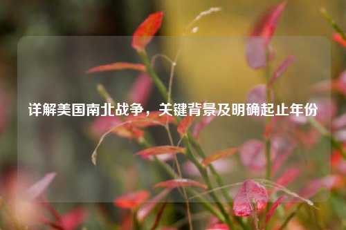 详解美国南北战争，关键背景及明确起止年份
