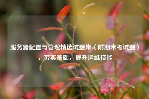 服务器配置与管理精选试题集（附期末考试题），夯实基础，提升运维技能