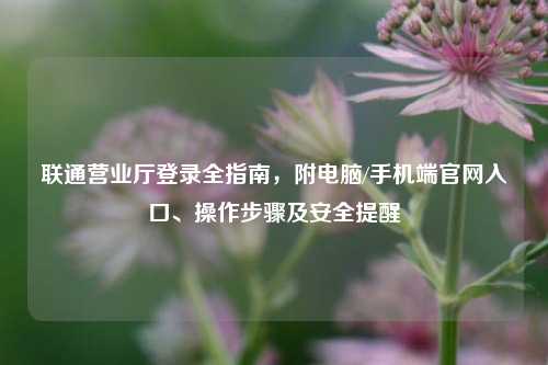 联通营业厅登录全指南，附电脑/手机端官网入口、操作步骤及安全提醒