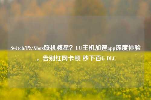 Switch/PS/Xbox联机救星?UU主机加速app深度体验,告别红网卡顿 秒下百G DLC