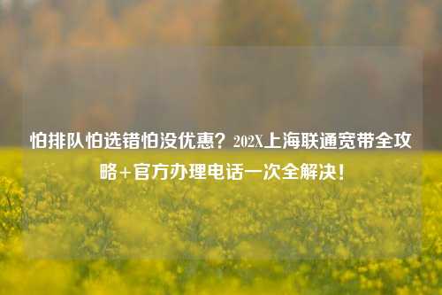怕排队怕选错怕没优惠?202X上海联通宽带全攻略+官方办理电话一次全解决!