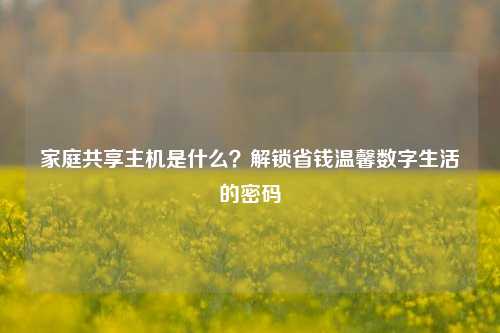 家庭共享主机是什么？解锁省钱温馨数字生活的密码