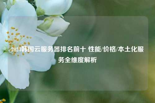 2024韩国云服务器排名前十 性能/价格/本土化服务全维度解析