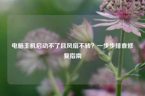 电脑主机启动不了且风扇不转?一步步排查修复指南