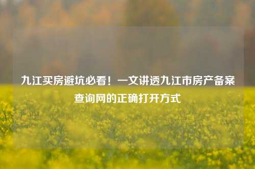 九江买房避坑必看!一文讲透九江市房产备案查询网的正确打开方式
