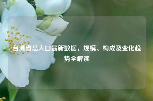 台湾省总人口最新数据,规模、构成及变化趋势全解读