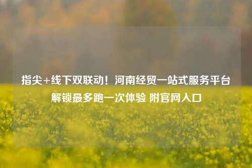 指尖+线下双联动!河南经贸一站式服务平台解锁最多跑一次体验 附官网入口