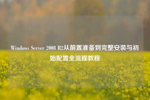 Windows Server 2008 R2从前置准备到完整安装与初始配置全流程教程