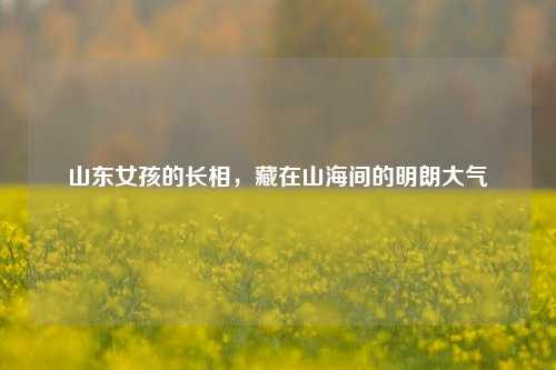 山东女孩的长相，藏在山海间的明朗大气
