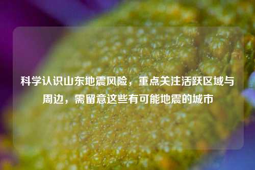 科学认识山东地震风险,重点关注活跃区域与周边,需留意这些有可能地震的城市