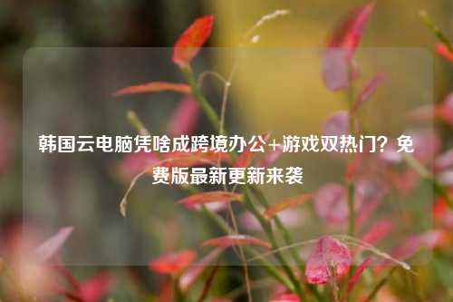 韩国云电脑凭啥成跨境办公+游戏双热门？免费版最新更新来袭