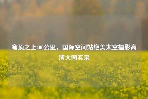 穹顶之上400公里，国际空间站绝美太空摄影高清大图实录