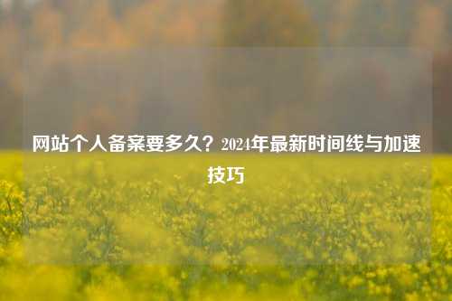 网站个人备案要多久？2024年最新时间线与加速技巧