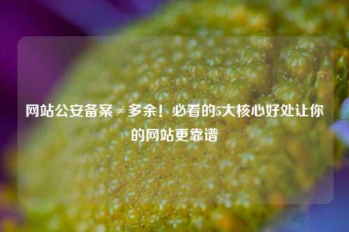 网站公安备案≠多余！必看的5大核心好处让你的网站更靠谱
