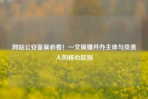 网站公安备案必看！一文搞懂开办主体与负责人的核心区别