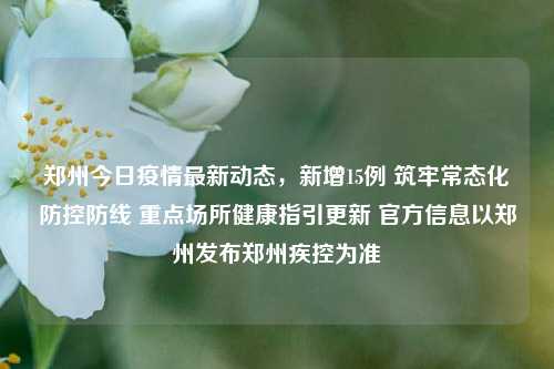 郑州今日疫情最新动态，新增15例 筑牢常态化防控防线 重点场所健康指引更新 官方信息以郑州发布郑州疾控为准