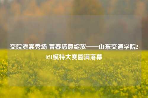 交院霓裳秀场 青春恣意绽放——山东交通学院2021模特大赛圆满落幕