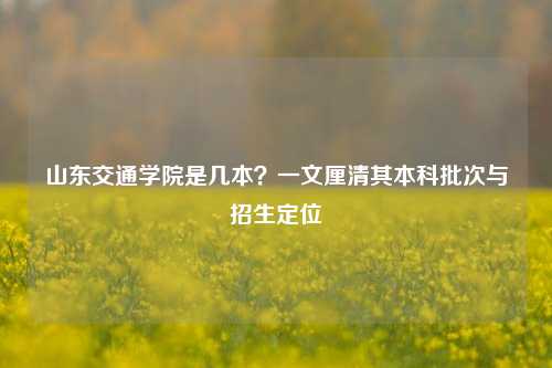 山东交通学院是几本？一文厘清其本科批次与招生定位