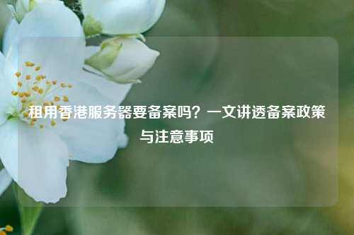租用香港服务器要备案吗？一文讲透备案政策与注意事项