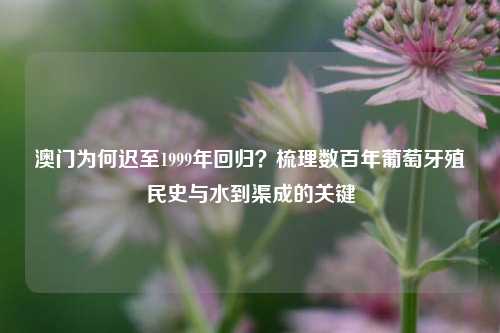 澳门为何迟至1999年回归？梳理数百年葡萄牙殖民史与水到渠成的关键