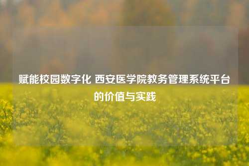 赋能校园数字化 西安医学院教务管理系统平台的价值与实践