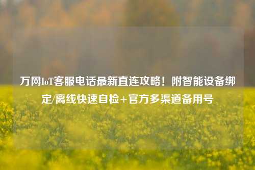 万网IoT客服电话最新直连攻略！附智能设备绑定/离线快速自检+官方多渠道备用号