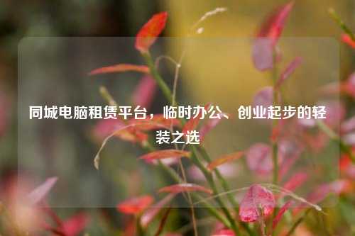 同城电脑租赁平台，临时办公、创业起步的轻装之选