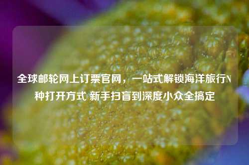 全球邮轮网上订票官网，一站式解锁海洋旅行N种打开方式 新手扫盲到深度小众全搞定