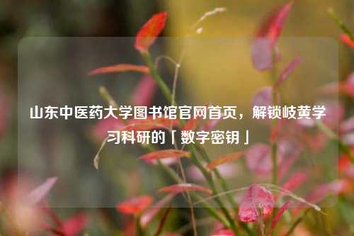 山东中医药大学图书馆官网首页，解锁岐黄学习科研的「数字密钥」
