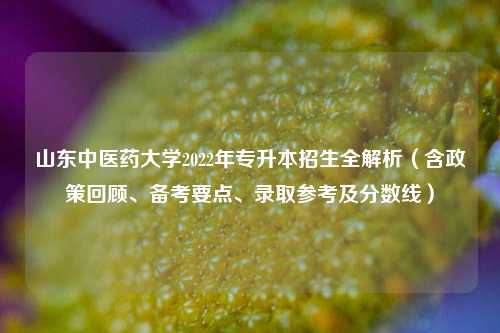 山东中医药大学2022年专升本招生全解析（含政策回顾、备考要点、录取参考及分数线）
