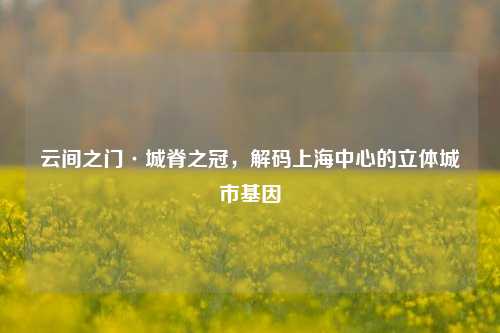 云间之门·城脊之冠，解码上海中心的立体城市基因