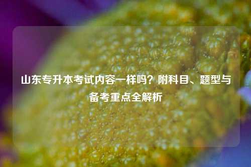 山东专升本考试内容一样吗？附科目、题型与备考重点全解析