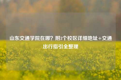山东交通学院在哪？附3个校区详细地址+交通出行指引全整理