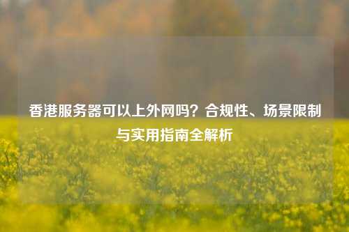 香港服务器可以上外网吗？合规性、场景限制与实用指南全解析